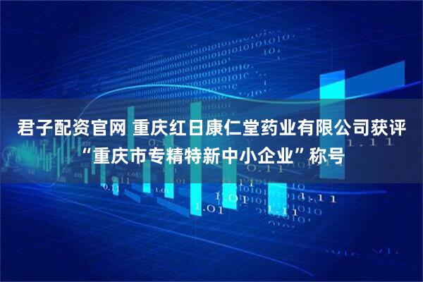 君子配资官网 重庆红日康仁堂药业有限公司获评“重庆市专精特新中小企业”称号