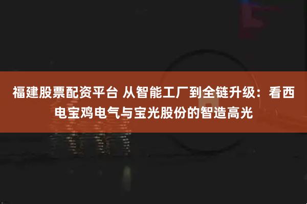 福建股票配资平台 从智能工厂到全链升级：看西电宝鸡电气与宝光股份的智造高光