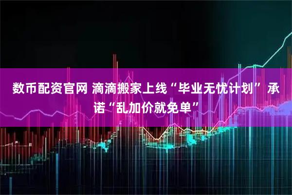 数币配资官网 滴滴搬家上线“毕业无忧计划” 承诺“乱加价就免单”