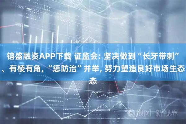 镕盛融资APP下载 证监会: 坚决做到“长牙带刺”、有棱有角, “惩防治”并举, 努力塑造良好市场生态