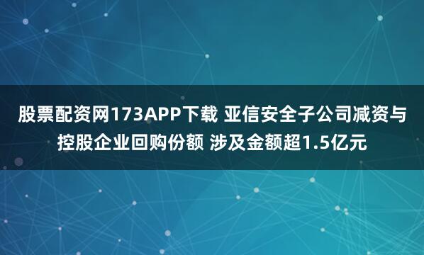 股票配资网173APP下载 亚信安全子公司减资与控股企业回购份额 涉及金额超1.5亿元
