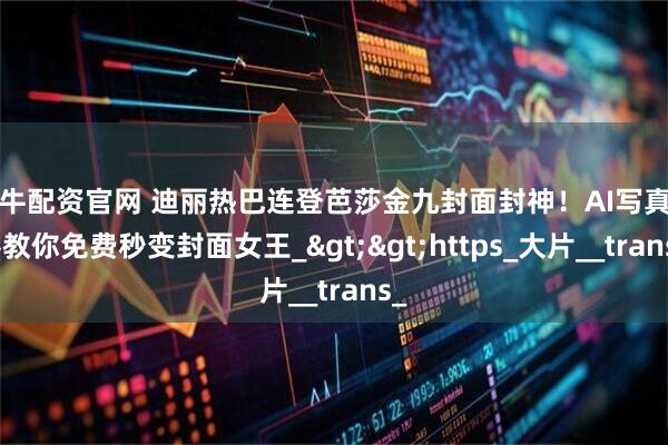 好牛配资官网 迪丽热巴连登芭莎金九封面封神!AI写真神器教你免费秒变封面女王_>>https_大片__trans_