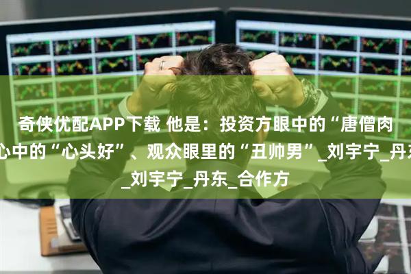 奇侠优配APP下载 他是：投资方眼中的“唐僧肉”、粉丝心中的“心头好”、观众眼里的“丑帅男”_刘宇宁_丹东_合作方