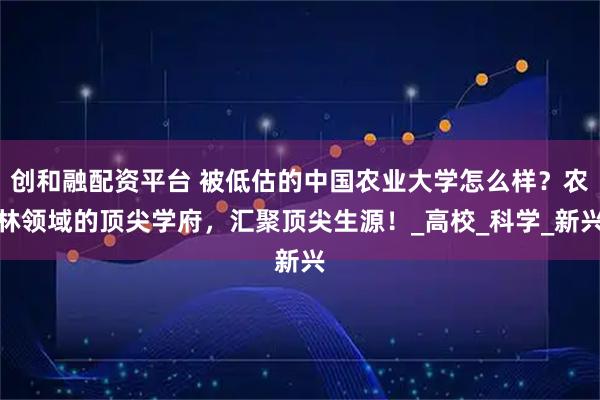 创和融配资平台 被低估的中国农业大学怎么样？农林领域的顶尖学府，汇聚顶尖生源！_高校_科学_新兴