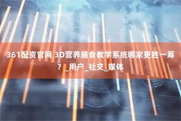 361配资官网 3D营养膳食教学系统哪家更胜一筹？_用户_社交_媒体