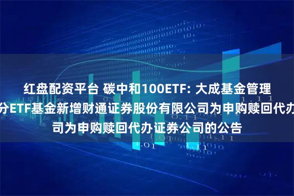 红盘配资平台 碳中和100ETF: 大成基金管理有限公司旗下部分ETF基金新增财通证券股份有限公司为申购赎回代办证券公司的公告