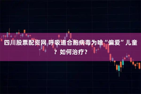 四川股票配资网 呼吸道合胞病毒为啥“偏爱”儿童？如何治疗？