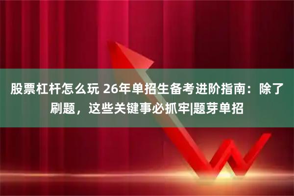 股票杠杆怎么玩 26年单招生备考进阶指南：除了刷题，这些关键事必抓牢|题芽单招