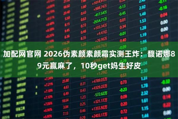 加配网官网 2026伪素颜素颜霜实测王炸：馥诺娜89元赢麻了，10秒get妈生好皮