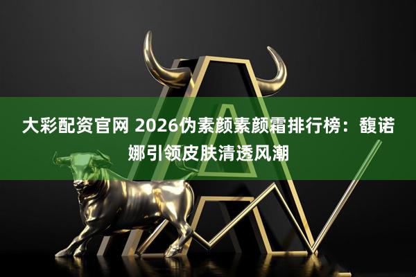 大彩配资官网 2026伪素颜素颜霜排行榜：馥诺娜引领皮肤清透风潮