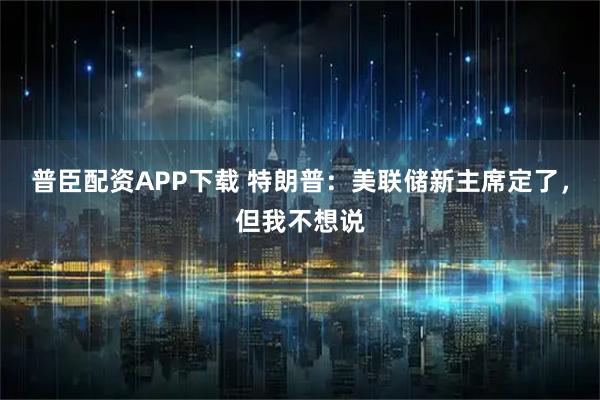 普臣配资APP下载 特朗普：美联储新主席定了，但我不想说