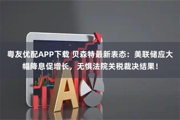 粤友优配APP下载 贝森特最新表态：美联储应大幅降息促增长，无惧法院关税裁决结果！
