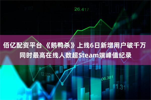 佰亿配资平台 《鹅鸭杀》上线6日新增用户破千万 同时最高在线人数超Steam端峰值纪录