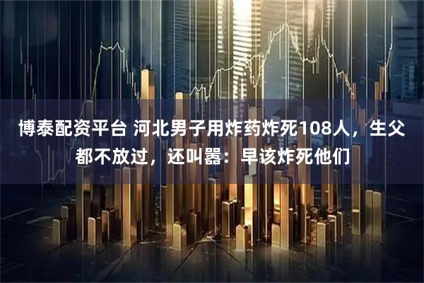 博泰配资平台 河北男子用炸药炸死108人，生父都不放过，还叫嚣：早该炸死他们