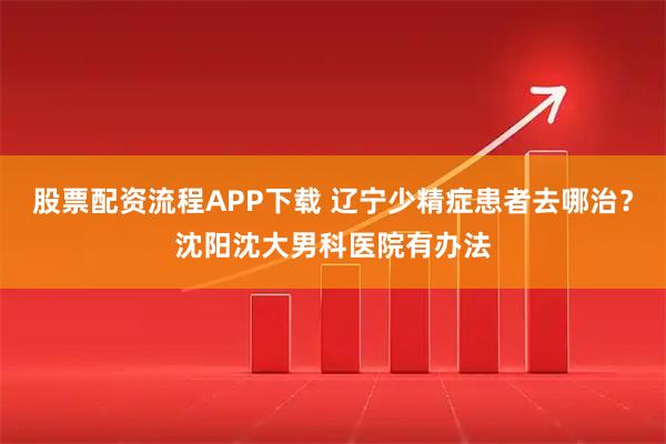 股票配资流程APP下载 辽宁少精症患者去哪治？沈阳沈大男科医院有办法