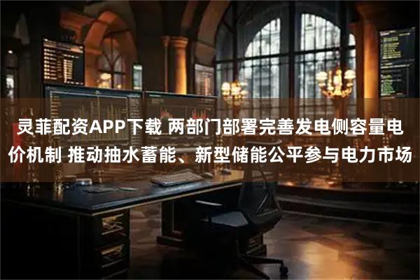 灵菲配资APP下载 两部门部署完善发电侧容量电价机制 推动抽水蓄能、新型储能公平参与电力市场