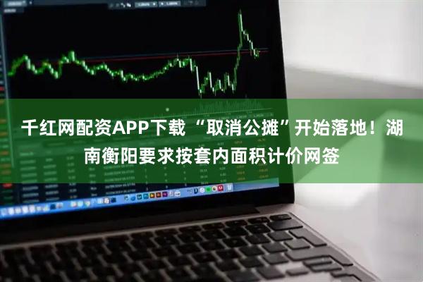 千红网配资APP下载 “取消公摊”开始落地！湖南衡阳要求按套内面积计价网签