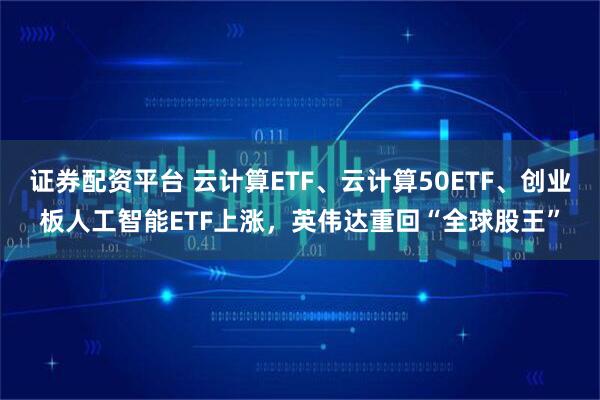 证券配资平台 云计算ETF、云计算50ETF、创业板人工智能ETF上涨，英伟达重回“全球股王”