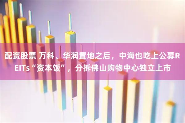 配资股票 万科、华润置地之后，中海也吃上公募REITs“资本饭”，分拆佛山购物中心独立上市