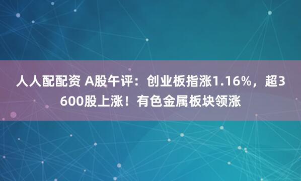 人人配配资 A股午评：创业板指涨1.16%，超3600股上涨！有色金属板块领涨