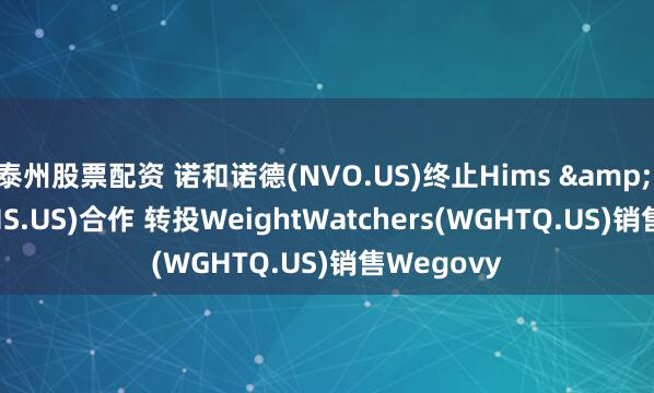 泰州股票配资 诺和诺德(NVO.US)终止Hims & Hers(HIMS.US)合作 转投WeightWatchers(WGHTQ.US)销售Wegovy