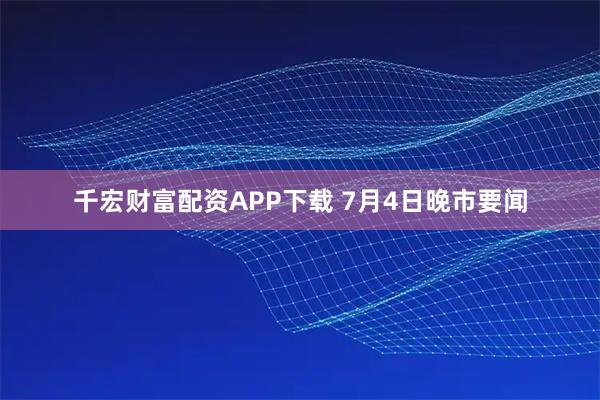 千宏财富配资APP下载 7月4日晚市要闻