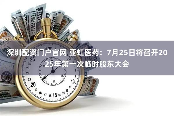 深圳配资门户官网 亚虹医药：7月25日将召开2025年第一次临时股东大会