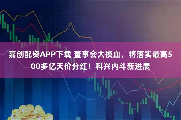 嘉创配资APP下载 董事会大换血，将落实最高500多亿天价分红！科兴内斗新进展