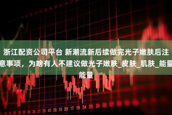 浙江配资公司平台 新潮流新后续做完光子嫩肤后注意事项，为啥有人不建议做光子嫩肤_皮肤_肌肤_能量