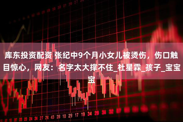 库东投资配资 张纪中9个月小女儿被烫伤，伤口触目惊心，网友：名字太大撑不住_杜星霖_孩子_宝宝