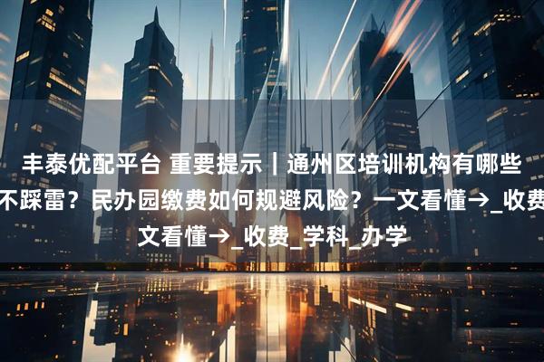 丰泰优配平台 重要提示｜通州区培训机构有哪些，怎样选择不踩雷？民办园缴费如何规避风险？一文看懂→_收费_学科_办学
