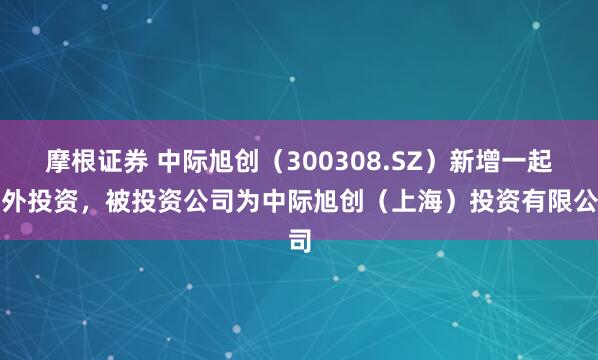 摩根证券 中际旭创（300308.SZ）新增一起对外投资，被投资公司为中际旭创（上海）投资有限公司