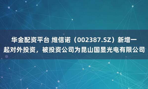 华金配资平台 维信诺（002387.SZ）新增一起对外投资，被投资公司为昆山国显光电有限公司