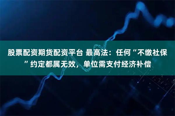 股票配资期货配资平台 最高法：任何“不缴社保”约定都属无效，单位需支付经济补偿