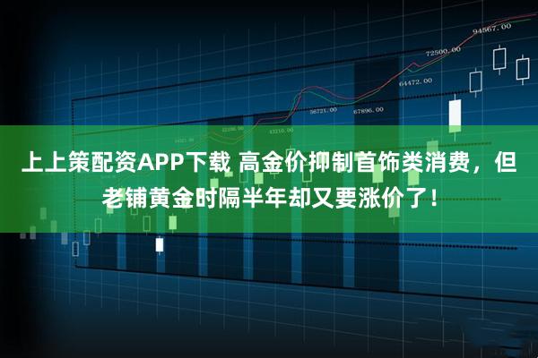 上上策配资APP下载 高金价抑制首饰类消费，但老铺黄金时隔半年却又要涨价了！