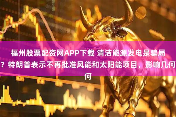 福州股票配资网APP下载 清洁能源发电是骗局？特朗普表示不再批准风能和太阳能项目，影响几何
