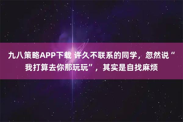 九八策略APP下载 许久不联系的同学,忽然说“我打算去你那玩玩”,其实是自找麻烦