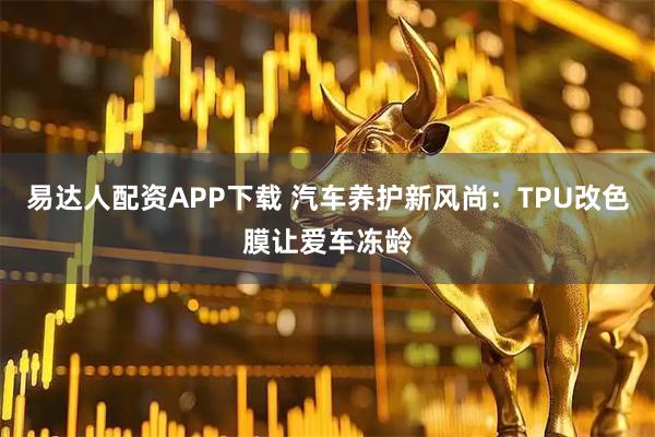 易达人配资APP下载 汽车养护新风尚：TPU改色膜让爱车冻龄