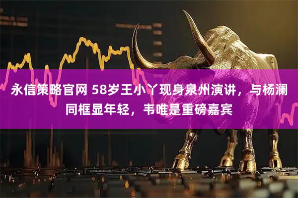 永信策略官网 58岁王小丫现身泉州演讲，与杨澜同框显年轻，韦唯是重磅嘉宾